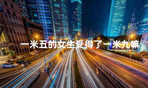 一米五的女生受得了一米九嘛