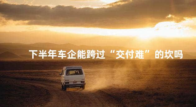 下半年车企能跨过“交付难”的坎吗？
