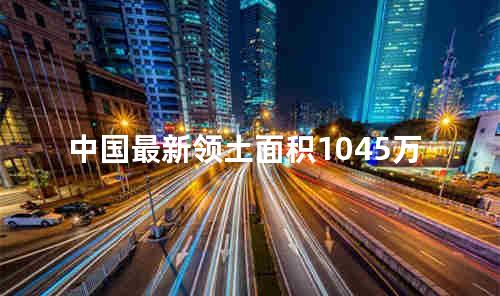 中国最新领土面积1045万