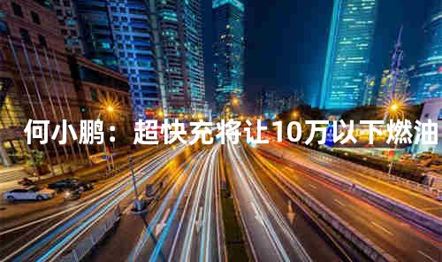 何小鹏：超快充将让10万以下燃油车被取代