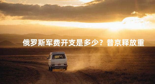 俄罗斯军费开支是多少？普京释放重要信号是什么