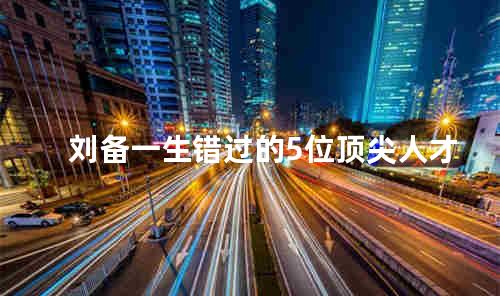 刘备一生错过的5位顶尖人才