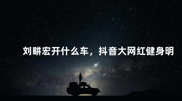 刘畊宏开什么车，抖音大网红健身明星刘畊宏开的是什么车