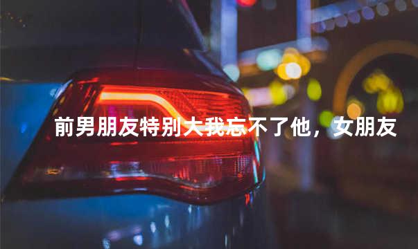 前男朋友特别大我忘不了他，女朋友说他前男友很大