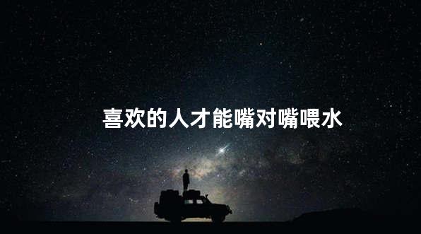 喜欢的人才能嘴对嘴喂水