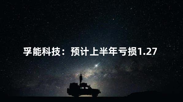 孚能科技：预计上半年亏损1.27亿元