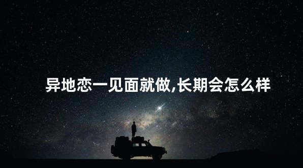 异地恋一见面就做,长期会怎么样