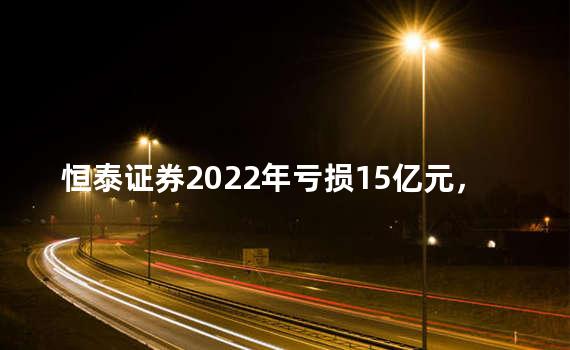 恒泰证券2022年亏损15亿元，员工成本同比减少1.1亿元