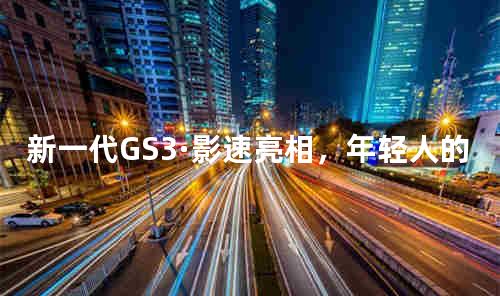 新一代GS3·影速亮相，年轻人的“移动超级伙伴”来了