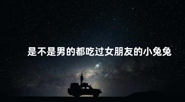 是不是男的都吃过女朋友的小兔兔
