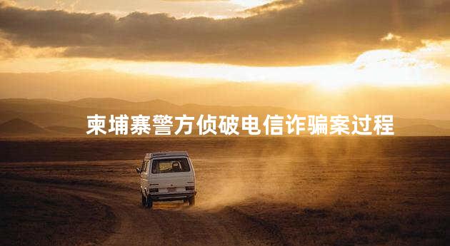 柬埔寨警方侦破电信诈骗案过程