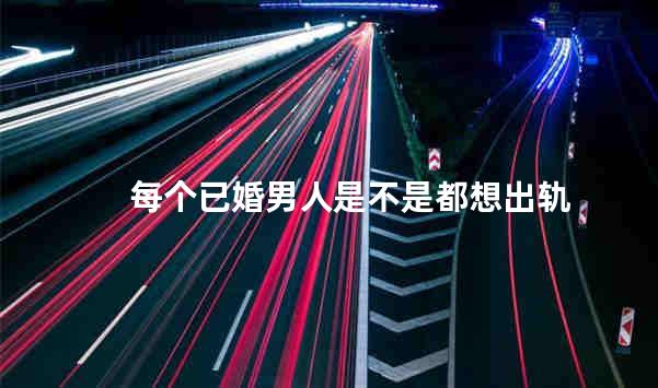 每个已婚男人是不是都想出轨
