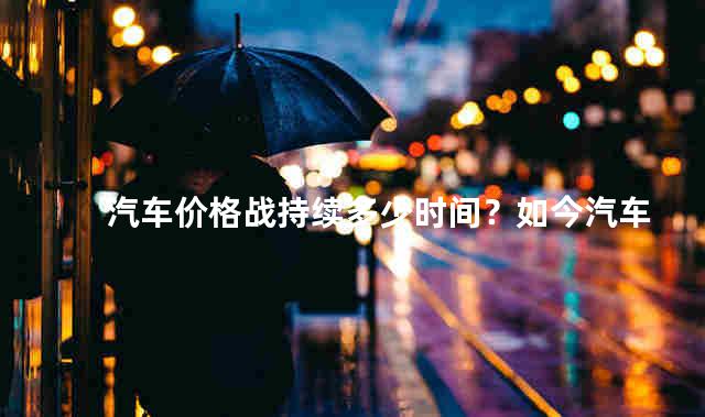 汽车价格战持续多少时间？如今汽车市场形势怎么样