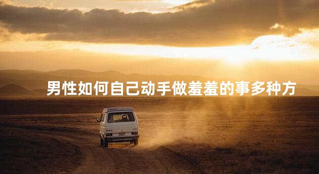 男性如何自己动手做羞羞的事多种方法