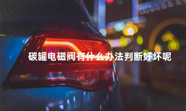 碳罐电磁阀有什么办法判断好坏 碳罐电磁阀的作用与功能