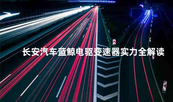 长安汽车蓝鲸电驱变速器实力全解读