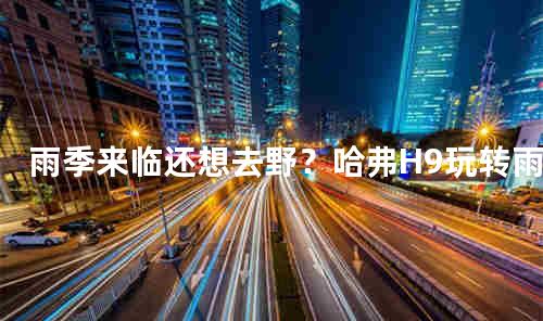 雨季来临还想去野？哈弗H9玩转雨季出行