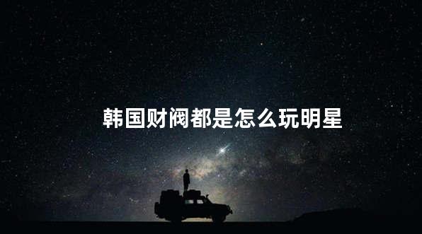 韩国财阀都是怎么玩明星