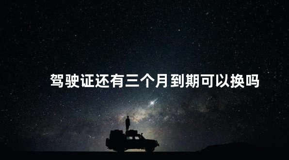 驾驶证还有三个月到期可以换吗